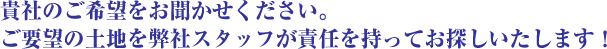 貴社のご希望をお聞かせください。　ご要望の土地を弊社スタッフが責任を持ってお探しいたします！